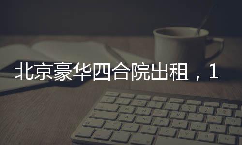 北京豪华四合院出租，1600平米大院静待租客，租金仅258万起