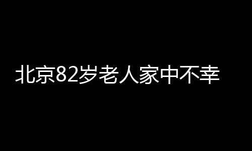 北京82岁老人家中不幸失火遇难，消防提醒广大市民注意防火安全