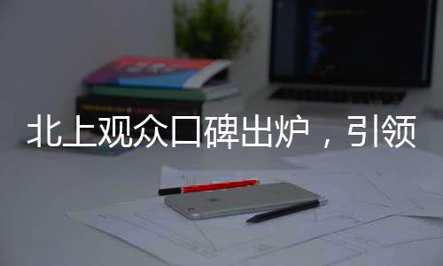 北上观众口碑出炉，引领热议新潮流