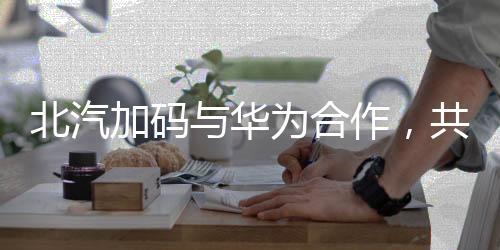 北汽加码与华为合作，共同探索智能网联新时代