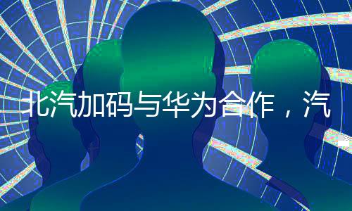 北汽加码与华为合作，汽车产业数字化转型新篇章