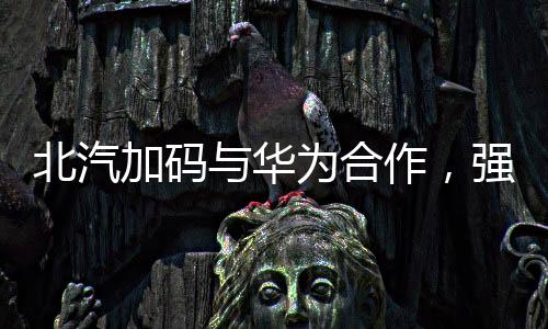 北汽加码与华为合作，强强联手推动智能化汽车发展