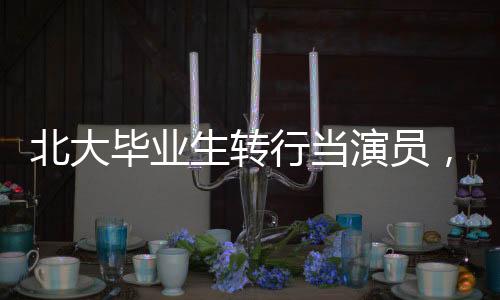 北大毕业生转行当演员，当事人现身回应