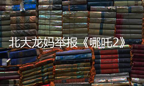 北大龙妈举报《哪吒2》：宣扬暴力！不适合带孩子看