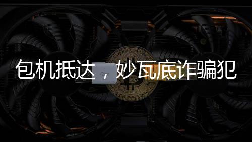 包机抵达，妙瓦底诈骗犯押解回国纪实
