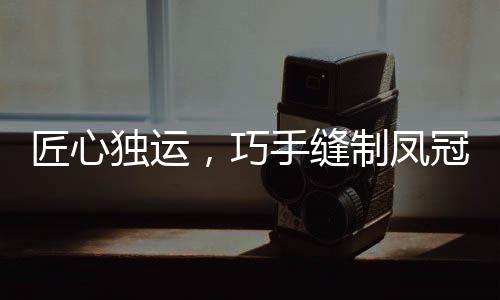 匠心独运，巧手缝制凤冠，花费十个夜晚，展现非凡技艺