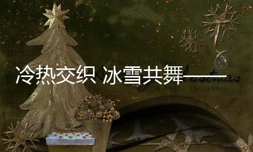 冷热交织 冰雪共舞——一场独特的自然盛宴