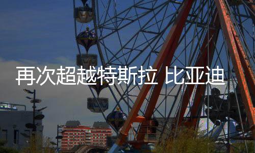 再次超越特斯拉 比亚迪成为2025年一季度纯电全球销冠