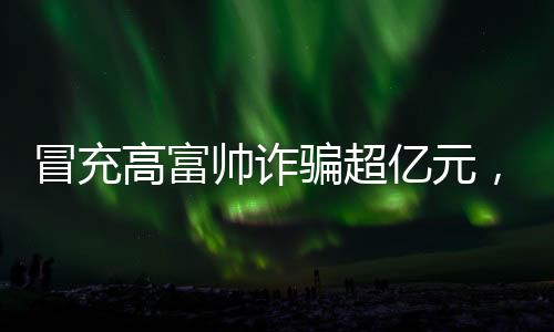 冒充高富帅诈骗超亿元，揭示新型网络诈骗手法