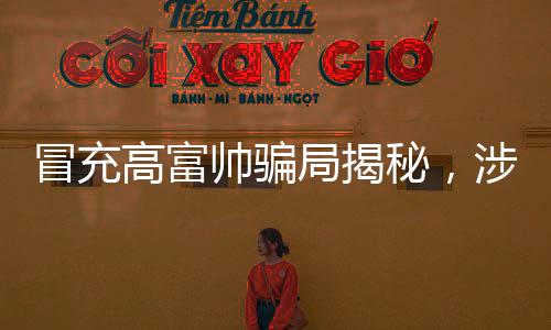 冒充高富帅骗局揭秘，涉案金额超一亿，警惕网络虚假诱惑