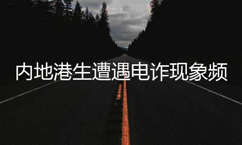 内地港生遭遇电诈现象频发