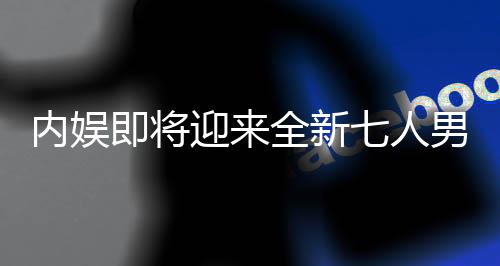 内娱即将迎来全新七人男团，璀璨新星闪耀舞台