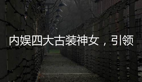 内娱四大古装神女，引领古装潮流的四位女星