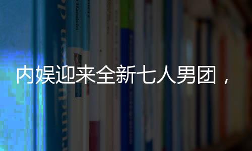内娱迎来全新七人男团，新星的崛起
