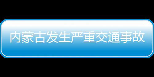 内蒙古发生严重交通事故致3死1伤，事故原因正在调查中