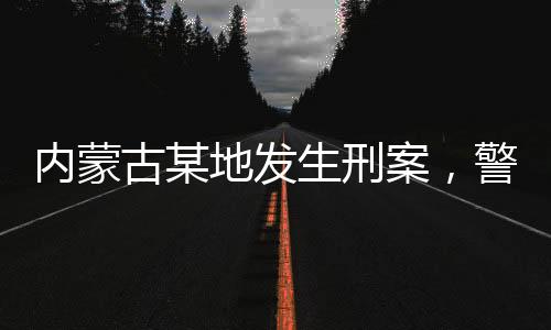 内蒙古某地发生刑案，警方悬赏缉凶