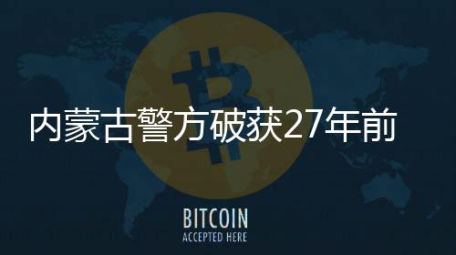 内蒙古警方破获27年前命案，正义终将实现