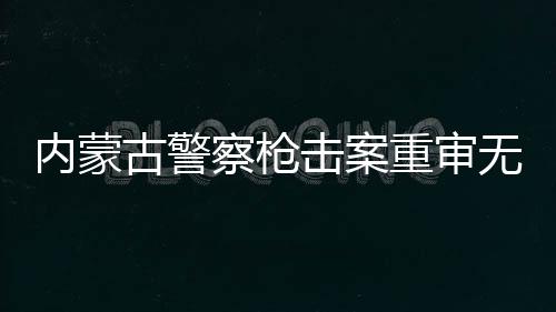 内蒙古警察枪击案重审无期改判四年案件详述