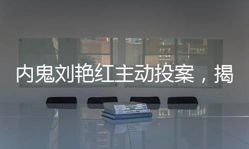 内鬼刘艳红主动投案，揭开背后不为人知的真相