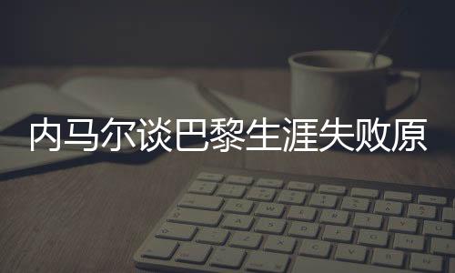 内马尔谈巴黎生涯失败原因，从球场失利到自我反思的历程
