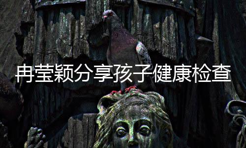 冉莹颖分享孩子健康检查进展，各项指标正常引发关注