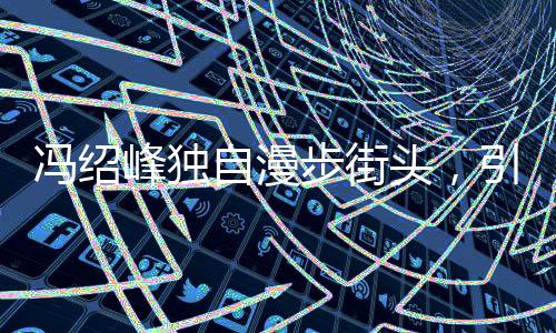 冯绍峰独自漫步街头，引人猜想背后有心事重重
