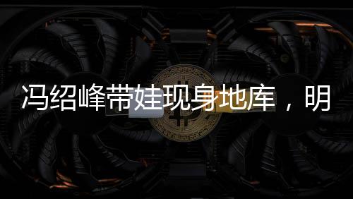 冯绍峰带娃现身地库，明星家庭温馨瞬间引关注