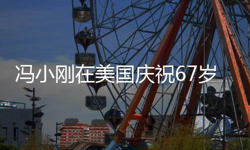 冯小刚在美国庆祝67岁生日，导演与好莱坞的跨界交融