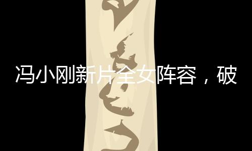 冯小刚新片全女阵容，破茧而出，重磅出击