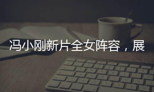 冯小刚新片全女阵容，展现女性力量的璀璨之作