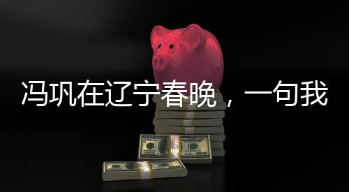 冯巩在辽宁春晚，一句我想死你们了引发全民热议