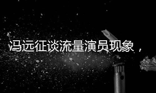 冯远征谈流量演员现象，拼饭圈道路难以长久