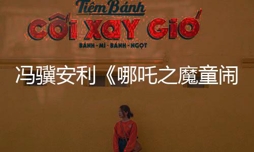 冯骥安利《哪吒之魔童闹海》：国产动画片天花板