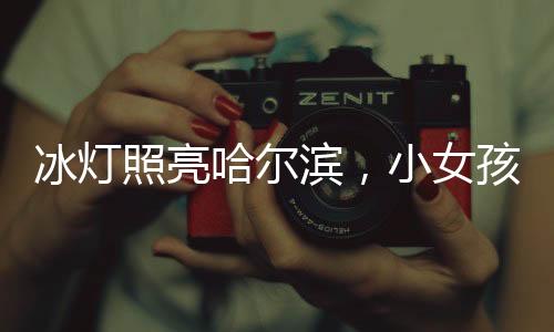 冰灯照亮哈尔滨，小女孩点亮城市的梦幻之旅