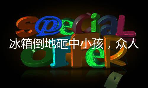 冰箱倒地砸中小孩，众人相助——社区温情再现