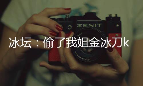 冰坛：偷了我姐金冰刀k宝成迷妹