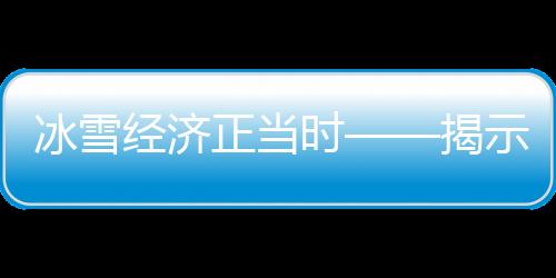 冰雪经济正当时——揭示中国冰雪产业新动力与发展前景