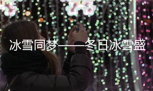 冰雪同梦——冬日冰雪盛宴引领全民狂欢