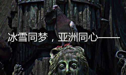 冰雪同梦，亚洲同心——亚洲冰雪运动盛会综述