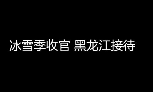 冰雪季收官 黑龙江接待国内外游客超1.35亿人次