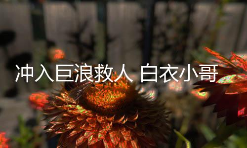 冲入巨浪救人 白衣小哥身份揭秘