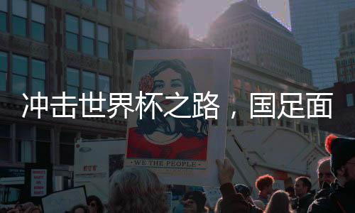 冲击世界杯之路，国足面临的两场生死战导读