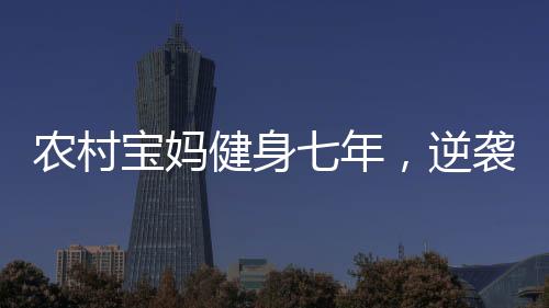 农村宝妈健身七年，逆袭成为超模身材的耀眼之星