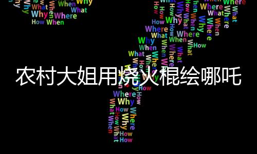 农村大姐用烧火棍绘哪吒与敖丙，传统与创意的完美结合