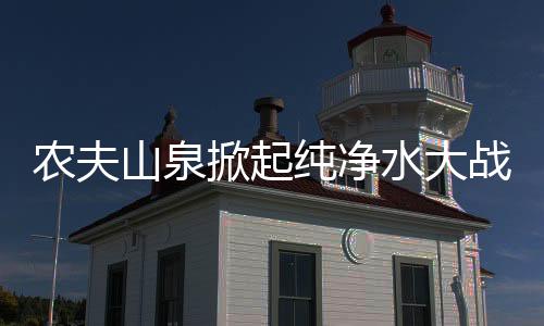 农夫山泉掀起纯净水大战，行业巨头引领市场变革