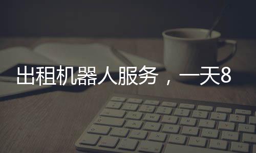 出租机器人服务，一天8000元，科技革新带来的全新体验