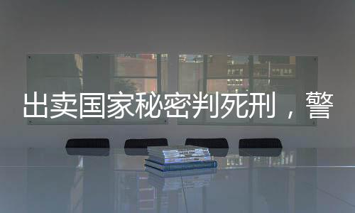 出卖国家秘密判死刑，警示与反思