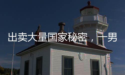 出卖大量国家秘密，一男子被判处死刑