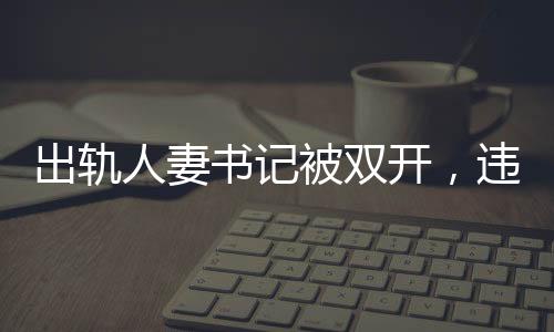 出轨人妻书记被双开，违纪行为引发的后果与社会反响