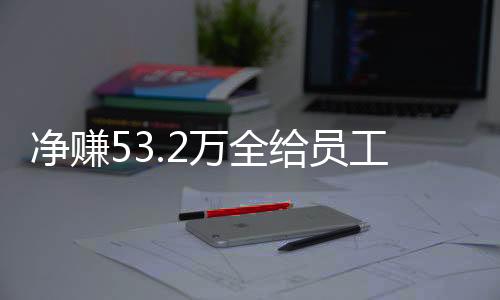 净赚53.2万全给员工！老板回应激励员工新举措